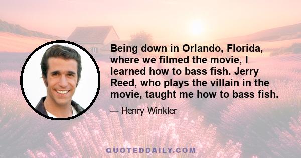 Being down in Orlando, Florida, where we filmed the movie, I learned how to bass fish. Jerry Reed, who plays the villain in the movie, taught me how to bass fish.