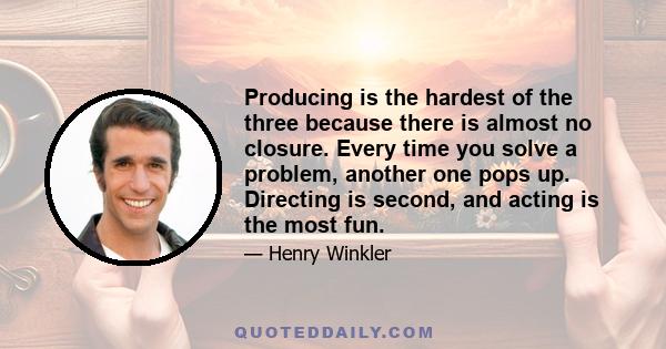 Producing is the hardest of the three because there is almost no closure. Every time you solve a problem, another one pops up. Directing is second, and acting is the most fun.