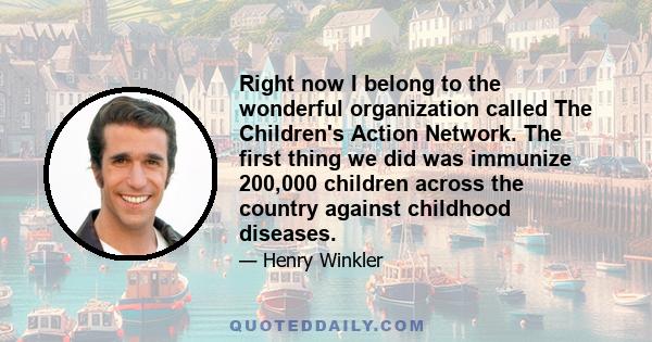 Right now I belong to the wonderful organization called The Children's Action Network. The first thing we did was immunize 200,000 children across the country against childhood diseases.