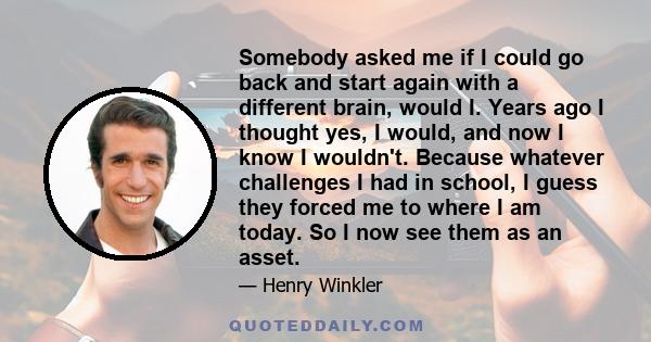 Somebody asked me if I could go back and start again with a different brain, would I. Years ago I thought yes, I would, and now I know I wouldn't. Because whatever challenges I had in school, I guess they forced me to