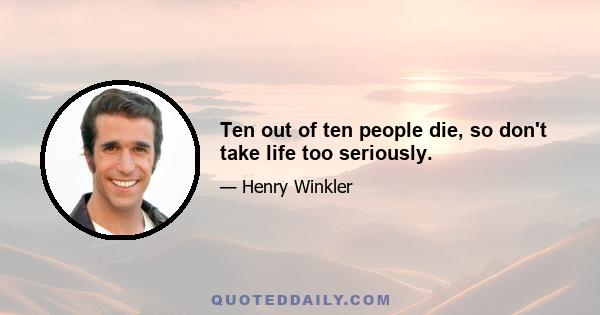 Ten out of ten people die, so don't take life too seriously.