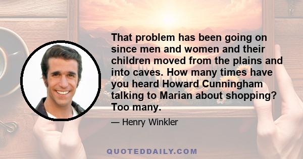 That problem has been going on since men and women and their children moved from the plains and into caves. How many times have you heard Howard Cunningham talking to Marian about shopping? Too many.