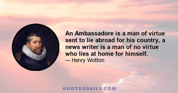 An Ambassadore is a man of virtue sent to lie abroad for his country, a news writer is a man of no virtue who lies at home for himself.