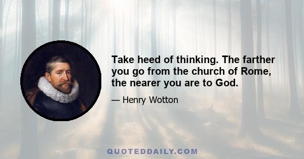 Take heed of thinking. The farther you go from the church of Rome, the nearer you are to God.