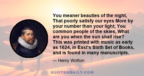 You meaner beauties of the night, That poorly satisfy our eyes More by your number than your light; You common people of the skies, What are you when the sun shall rise? This was printed with music as early as 1624, in