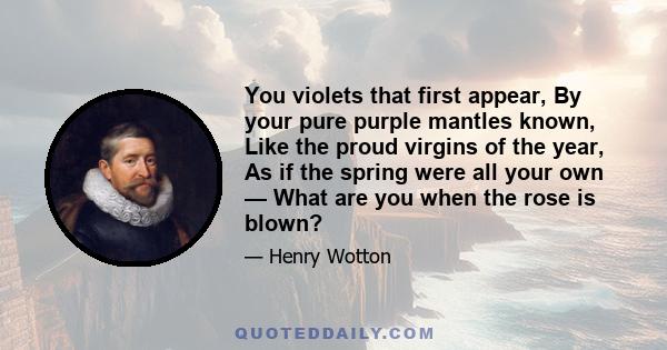 You violets that first appear, By your pure purple mantles known, Like the proud virgins of the year, As if the spring were all your own — What are you when the rose is blown?