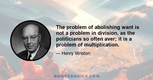 The problem of abolishing want is not a problem in division, as the politicians so often aver; it is a problem of multiplication.