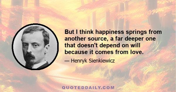 But I think happiness springs from another source, a far deeper one that doesn't depend on will because it comes from love.