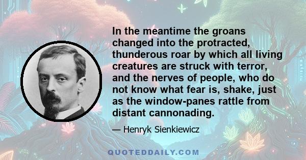 In the meantime the groans changed into the protracted, thunderous roar by which all living creatures are struck with terror, and the nerves of people, who do not know what fear is, shake, just as the window-panes