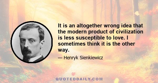 It is an altogether wrong idea that the modern product of civilization is less susceptible to love. I sometimes think it is the other way.