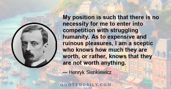 My position is such that there is no necessity for me to enter into competition with struggling humanity. As to expensive and ruinous pleasures, I am a sceptic who knows how much they are worth, or rather, knows that