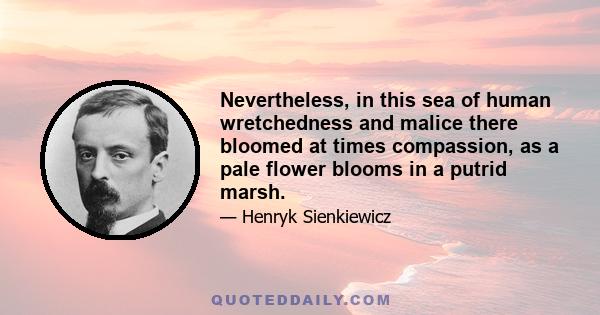 Nevertheless, in this sea of human wretchedness and malice there bloomed at times compassion, as a pale flower blooms in a putrid marsh.