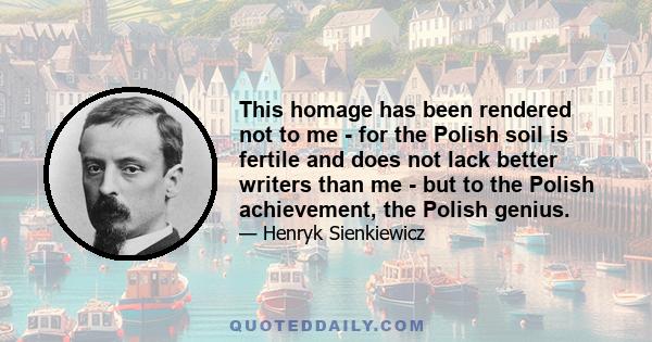 This homage has been rendered not to me - for the Polish soil is fertile and does not lack better writers than me - but to the Polish achievement, the Polish genius.