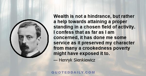 Wealth is not a hindrance, but rather a help towards attaining a proper standing in a chosen field of activity. I confess that as far as I am concerned, it has done me some service as it preserved my character from many 