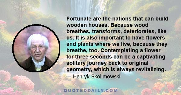 Fortunate are the nations that can build wooden houses. Because wood breathes, transforms, deteriorates, like us. It is also important to have flowers and plants where we live, because they breathe, too. Contemplating a 