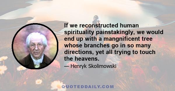 If we reconstructed human spirituality painstakingly, we would end up with a mangnificent tree whose branches go in so many directions, yet all trying to touch the heavens.