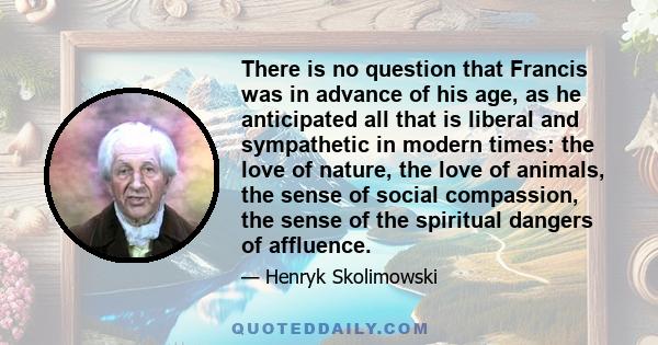 There is no question that Francis was in advance of his age, as he anticipated all that is liberal and sympathetic in modern times: the love of nature, the love of animals, the sense of social compassion, the sense of