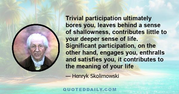 Trivial participation ultimately bores you, leaves behind a sense of shallowness, contributes little to your deeper sense of life. Significant participation, on the other hand, engages you, enthralls and satisfies you,