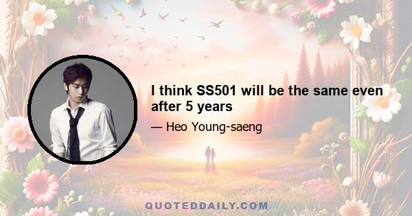 I think SS501 will be the same even after 5 years