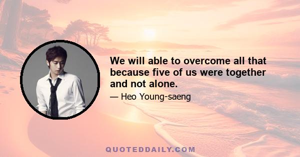 We will able to overcome all that because five of us were together and not alone.