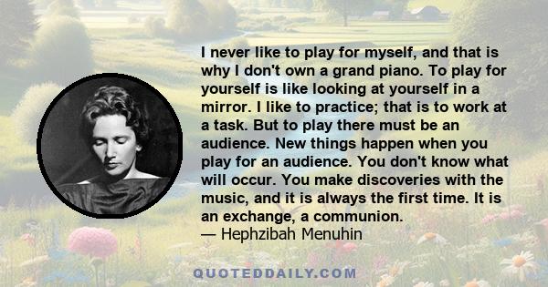 I never like to play for myself, and that is why I don't own a grand piano. To play for yourself is like looking at yourself in a mirror. I like to practice; that is to work at a task. But to play there must be an