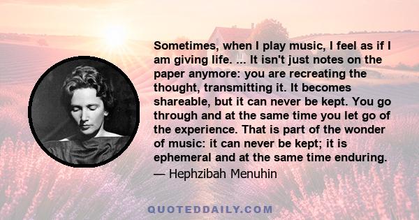 Sometimes, when I play music, I feel as if I am giving life. ... It isn't just notes on the paper anymore: you are recreating the thought, transmitting it. It becomes shareable, but it can never be kept. You go through