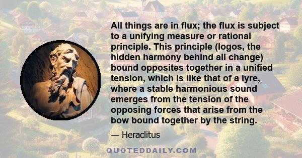 All things are in flux; the flux is subject to a unifying measure or rational principle. This principle (logos, the hidden harmony behind all change) bound opposites together in a unified tension, which is like that of