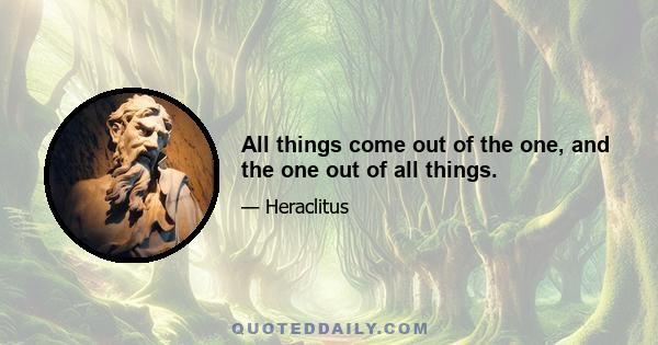 All things come out of the one, and the one out of all things.