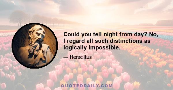 Could you tell night from day? No, I regard all such distinctions as logically impossible.