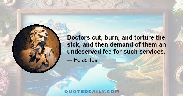 Doctors cut, burn, and torture the sick, and then demand of them an undeserved fee for such services.