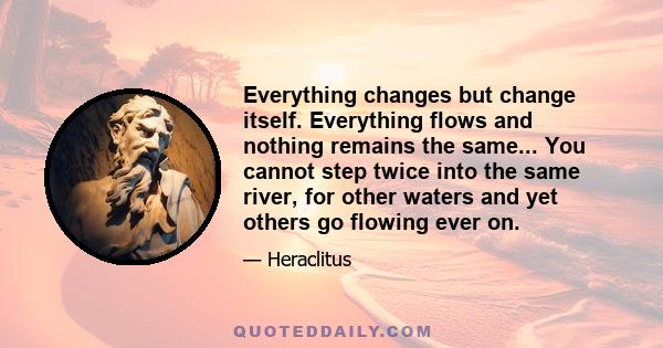 Everything changes but change itself. Everything flows and nothing remains the same... You cannot step twice into the same river, for other waters and yet others go flowing ever on.