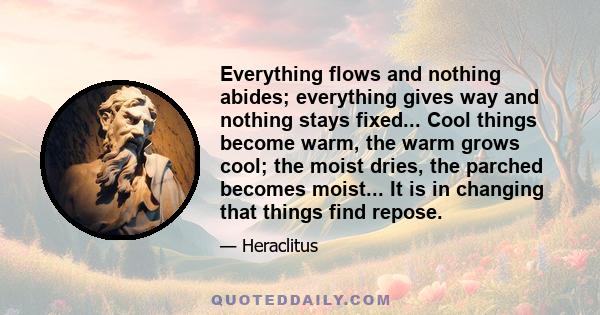 Everything flows and nothing abides; everything gives way and nothing stays fixed... Cool things become warm, the warm grows cool; the moist dries, the parched becomes moist... It is in changing that things find repose.