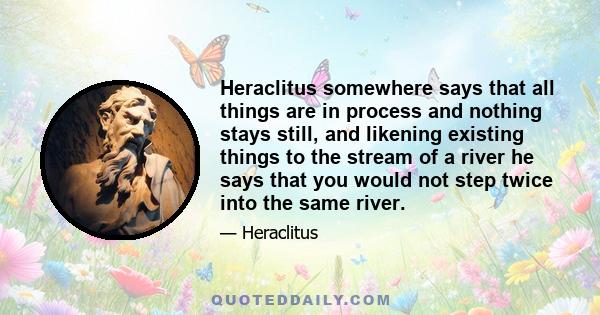 Heraclitus somewhere says that all things are in process and nothing stays still, and likening existing things to the stream of a river he says that you would not step twice into the same river.