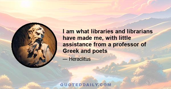 I am what libraries and librarians have made me, with little assistance from a professor of Greek and poets