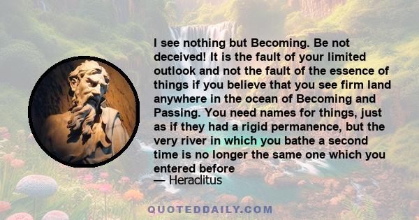 I see nothing but Becoming. Be not deceived! It is the fault of your limited outlook and not the fault of the essence of things if you believe that you see firm land anywhere in the ocean of Becoming and Passing. You