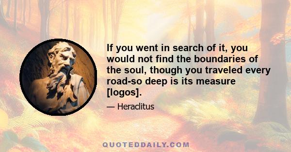 If you went in search of it, you would not find the boundaries of the soul, though you traveled every road-so deep is its measure [logos].