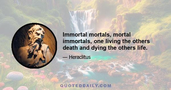 Immortal mortals, mortal immortals, one living the others death and dying the others life.