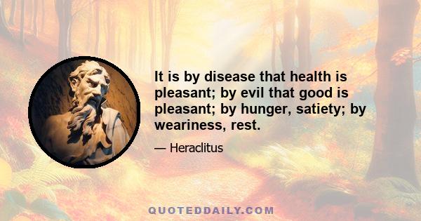 It is by disease that health is pleasant; by evil that good is pleasant; by hunger, satiety; by weariness, rest.