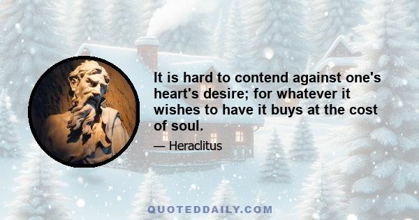 It is hard to contend against one's heart's desire; for whatever it wishes to have it buys at the cost of soul.