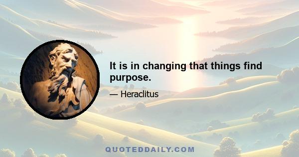 It is in changing that things find purpose.