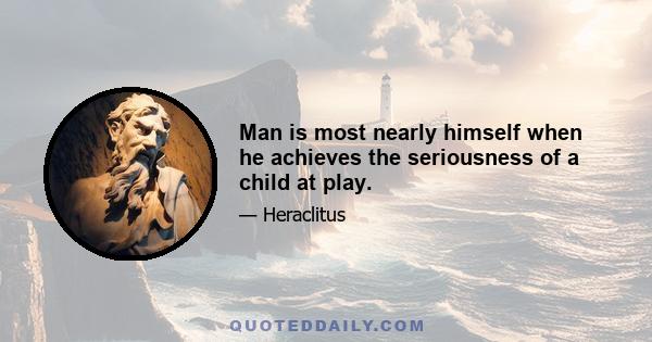 Man is most nearly himself when he achieves the seriousness of a child at play.