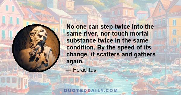 No one can step twice into the same river, nor touch mortal substance twice in the same condition. By the speed of its change, it scatters and gathers again.