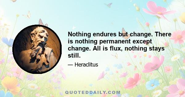 Nothing endures but change. There is nothing permanent except change. All is flux, nothing stays still.