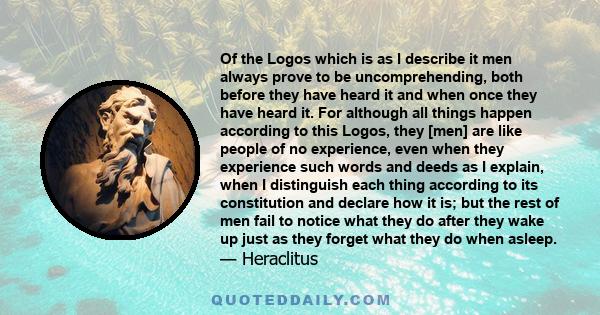 Of the Logos which is as I describe it men always prove to be uncomprehending, both before they have heard it and when once they have heard it. For although all things happen according to this Logos, they [men] are like 