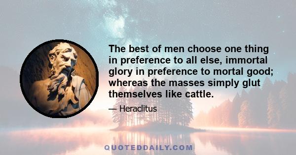 The best of men choose one thing in preference to all else, immortal glory in preference to mortal good; whereas the masses simply glut themselves like cattle.