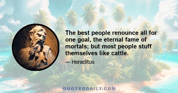 The best people renounce all for one goal, the eternal fame of mortals; but most people stuff themselves like cattle.