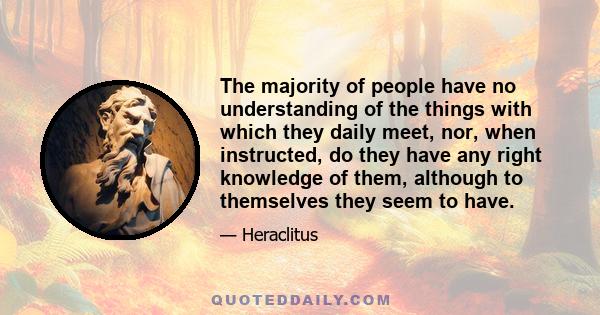 The majority of people have no understanding of the things with which they daily meet, nor, when instructed, do they have any right knowledge of them, although to themselves they seem to have.