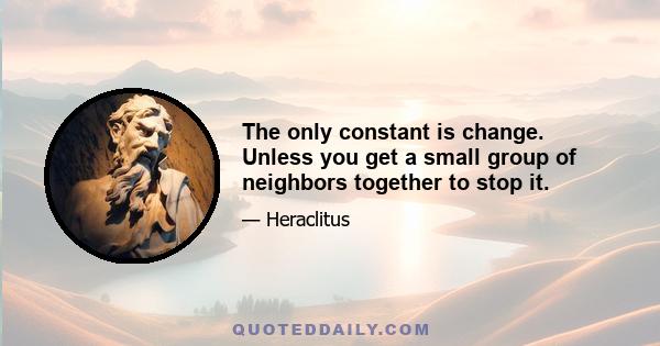 The only constant is change. Unless you get a small group of neighbors together to stop it.