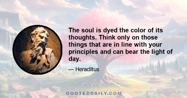 The soul is dyed the color of its thoughts. Think only on those things that are in line with your principles and can bear the light of day. The content of your character is your choice. Day by day, what you choose, what 