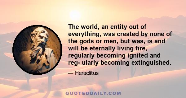 The world, an entity out of everything, was created by none of the gods or men, but was, is and will be eternally living fire, regularly becoming ignited and reg- ularly becoming extinguished.